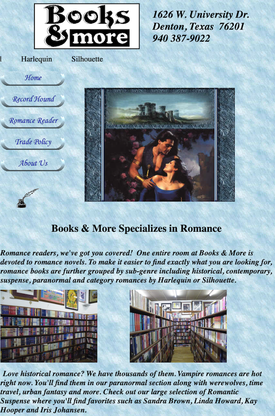 A picture of the BOOKS & MORE website which is still up and located in Denton Texas. There is an illustrtion of DeSalvo and a woman in a wide-necked blue gown from a romance cover, below a castle, of course, and buttons for navigation that read home, record hound, romance reader, trade policy, about us Books & More Specializes in Romance Romance readers, we've got you covered! One entire room at Books & More is devoted to romance novels. To make it easier to find exactly what you are looking for, romance books are further grouped by sub-genre including historical, contemporary, suspense, paranormal and category romances by Harlequin or Silhouette. Love historical romance? We have thousands of them. Vampire romances are hot right now. You'll find them in our paranormal section along with werewolves, time travel, urban fantasy and more. Check out our large selection of Romantic Suspense where you'll find favorites such as Sandra Brown, Linda Howard, Kay Hooper and Iris Johansen.