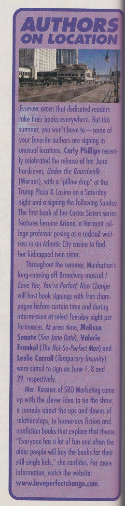 Authors on location EVERYONE kHOWS thot dedicated readers take their books everywhere. But this summer, you won't have to - some of your favorite authors are signing in unusual locations. Carly Phillips recently celebrated the release of her June hardcover, Under the Boardwalk (Warner), with a "pillow drop" at the Trump Plaza & Casino on a Saturday night and a signing the folloving Sunday. The first book of her Costas Sisters series features heroine Ariana, a Vermont col lege professor posing as a cocktail waitress in an Atlantic City casino to find her kidnapped twin sister. Throughout the summer, Manhattan's long-running off-Broadway musical I Love You, You're Perfect, Now Chonge will host book signings with free champagne before curtain time and during intermission at select Tuesday night per-formances. At press time, Melissa Senate (See Jane Date), Valerie Frankel (The Hot-So-Perfect Man) and Leslie Carroll (Temporary Insanity) were slated to sign on June 1, 8 and 29, respectively. Meri Kassner of SRO Marketing came up with the clever idea to tie the show, a comedy about the ups and downs of relationships, to humorous ficion and nonfiction books that explore that theme. "Everyone has a lot of fun and often the older people will buy the books for their still single kids," she confides. For more information, watch the website: www.loveperfectchange.com