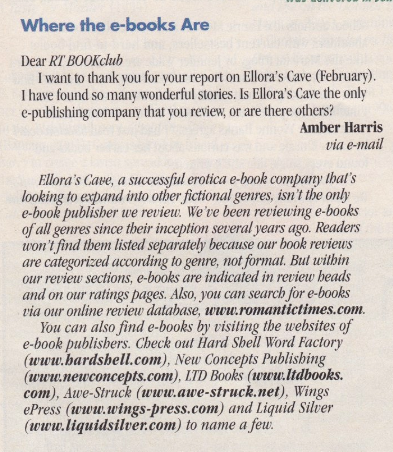 A letter to the editor about ebooks: Where the e-books Are Dear RT BOOKclub I want to thank vou for your report on Ellora's Cave (February). I have found so many wonderful stories. Is Ellora's Cave the only e-publishing company that you review, or are there others? Amber Harris via e-mail Ellora's Cave, a successful erotica -book company that's looking to expand into other fictional genres, isn't the only e-book publisher we review. We've been reviewing e-books of all genres since their inception several years ago. Readers won't find them listed separately because our book reviews are categorized according to genre, not format. But within our review sections, -books are indicated in review beads and on our ratings pages. Also, you can search for e-books via our online review database. www.romantictimes.com. You can also find e-books by visiting the websites of e-book publishers. Check out Hard Shell Word Factory (www.hardshell.com), New Concepts Publishing (www.newconcepts.com), LTD Books (www.ltdbooks. com), Awe-Struck (www.awe-struck.net), Wings ePress (www.wings-press.com) and Liquid Silver (www.liquidsilver.com) to name a few.