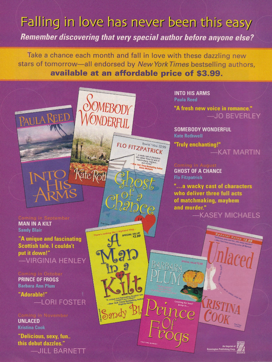 A Kensington ad with a purple background and the text. Falling in love has never been this easy Remember discovering that very special author before anyone else? Take a chance each month and fall in love with these dazzling new stars of tomorrow--all endorsed by New York Times bestselling authors, available at an affordable price of $3.99. The books feautred are Paula Reed, Into His Arms Kate Rothwell, Somebody Wonderful Flo Fitzpatrick, Ghost of a Chance Sandy Blair - Man in a Kilt Barbara Plum, Prince of Frogs Kristina Cook, Unlaced All have very simple covers with a small image or illustration and mostly title and author name as text