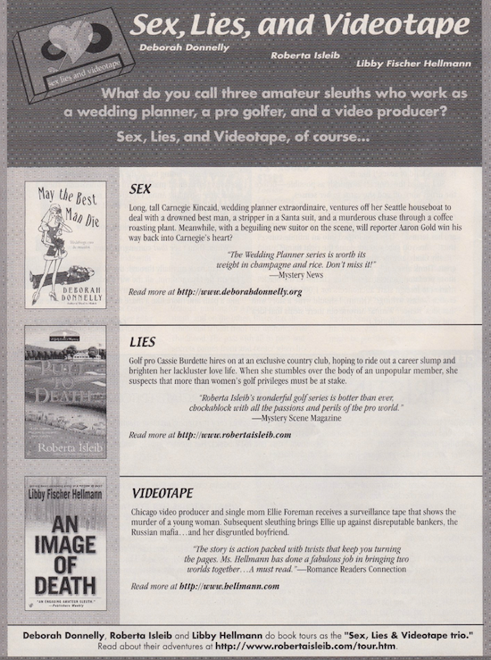 This is an ad for Deborah Donnelly, Roberta Isleib and Libby Hellmann doing book tours as the "Sex, Lies & Videotape trio." There are four sections with a header and then the books May The Best Man Die by Deborah Donnelly, Putt to Death by Robert Isleib, and An Image of Death by Libby Fischer Hellmann The text of the ad reads Sex, Lies, and Videotape Deborah Donnelly Roberta Isleib Libby Fischer Hellmann What do you call three amateur sleuths who work as a wedding planner, a pro golfer, and a video producer? Sex, Lies, and Videotape, of course. SEX Long, tall Carnegie Kincaid, wedding planner extraordinaire, ventures off her Seattle houseboat to deal with a drowned best man, a stripper in a Santa suit, and a murderous chase through a coffee roasting plant. Meanwhile, with a beguiling new suitor on the scene, will reporter Aaron Gold win his way back into Carnegie's heart? Read more at http://www.deborahdonnelly.org LIES Golf pro Cassie Burdette hires on at an exclusive country club, hoping to ride out a career slump and brighten her lackluster love life. When she stumbles over the body of an unpopular member, she suspects that more than women's golf privileges must be at stake. VIDEOTAPE Chicago video producer and single mom Ellie Foreman receives a surveillance tape that shows the murder of a young woman. Subsequent sleuthing brings Ellie up against disreputable bankers, the Russian mafia.. and her disgruntled boyfriend. Read more at bellmann.com