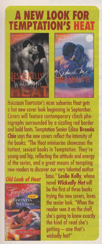 A New Look for Temptation's Heat What does this mean. HARLEQUIN TEMPTATION'S INLINE Subseries Heat gets a hot new cover look beginning in September. Covers will feature contemporary clinch photographs surrounded by a sizzling red border and bold fonts. Temptation Senior Editor Brenda Chin says the new covers reflect the intensity of the books: "The Heat miniseries showcases the hottest, sexiest books in Temptation. They're young and hip, reflecting the atfitude and energy of the series, and a great means of tempting new readers to discover our very talented author base." Leslie Kelly, whose Temptation novel Wickedly Hot will be the first of three books trying the new covers, loves the sexier look. "When the reader sees it on the shelf, she's going to know exadly the kind of read she's getting - one that's wickedly hot!" The books featured are Wickedly Hot by Leslie Kelly, Seduce me by Jill Shalvis, and Unforgettable by Rhonda Nelson
