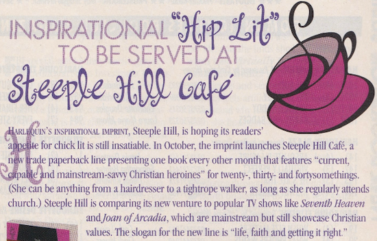 A screenshot of an article about Steeple Hill cafe with a big purple clip art tea cup with a curl coming out of it, and HIP LIT and STEEPLE HILL CAFE are all stylized in this very curly font that's very early 2000s. The text reads INSPIRATIONAL "HiP Lit" TO BE SERVED'AT steeple hill café HARLEQUIN'S INSPIRATIONAL IMPRINT, Steeple Hill, is hoping its readers' appetite for chick lit is still insatiable. In October, the imprint launches Steeple Hill Café, a new trade paperback line presenting one book every other month that features "current, capable and mainstream-saw Christian heroines" for twenty-, thirty- and fortysomethings. (She can be anything from a hairdresser to a tightrope walker, as long as she regularly attends church.) Steeple Hill is comparing its new venture to popular TV shows like Seventh Heaven and Joan of Arcadia, which are mainstream but still showcase Christian values. The slogan for the new line is "life, faith and getting it right."