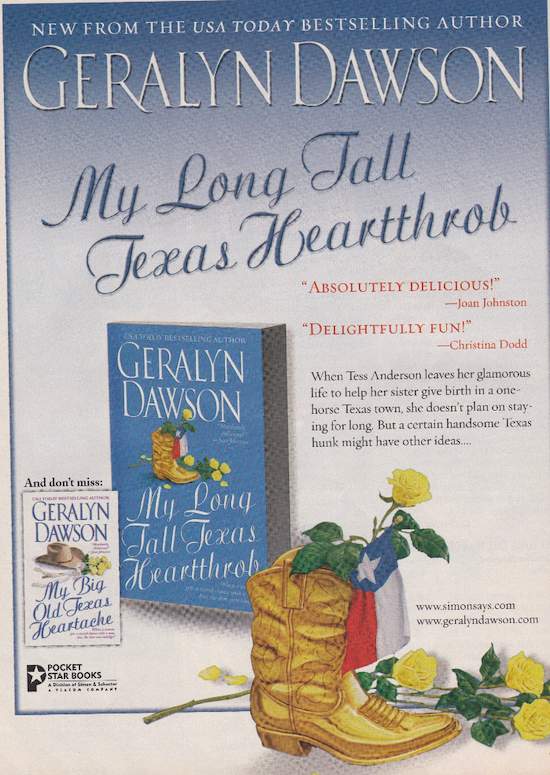 This ad for Geralyn Dawson's books is hilarious. The font for the titles is EXTREMELY LOOPY with lots of loops and curls and it makes the text look distorted or mis-spelled. There's a gold boot in the foreground with yellow roses and a texas flag sticking out. The text reads NEW FROM THE USA TODAY BESTSELLING AUTHOR GERALYN DAWSON My Long Tall, Texas Heartthrob But the font looks like it reads TEAEAS Heartthrob When Tess Anderson leaves her glamorous life to help her sister give birth in a one-horse Texas town, she doesn't plan on staying for long. But a certain handsome Texas hunk might have other ideas..
