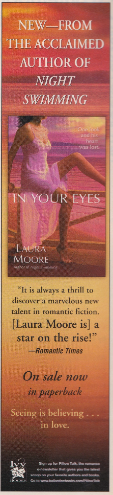 A column ad for a book IN YOUR EYES by Laura Moore, showing a woman in a sheer nightgown with one leg up on a wood fence against a sunset of orange, pink, and purple. The text reads NEW_ FROM THE ACCLAIMED AUTHOR OF NIGHT SWIMMING One rai IN YOUR EYES LAURA MOORE "It is always a thrill to discover a marvelous new talent in romantic fiction. Laura Moore is] a star on the rise!" Romantic Times On sale now in paperback Seeing is believing in love.