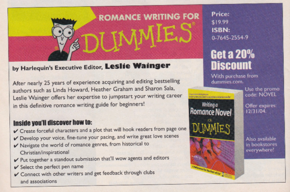 An ad for Romance Writing for Dummies by Harlequin Executive Editor Leslie Wainger. After nearly 25 years of experience acquiring and editing bestselling authors such as Linda Howard, Heather Graham and Sharon Sala. Leslie Winger offers her expertise to jumpstart your writing career in this definitive romance writing guide for beginners! Writinga Romance Novel Get a 20% Discount With purchase from dummies.com. Use the promo code: NOVEL - expires 12/31/2004