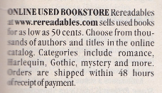 Classified Ad ONLINEUSED BOOKSTORE Rereadables awww.rereadables.com.sells used books for as low as 50 cents. Choose from thousands of authors and titles in the online catalog. Categories include romance, Harlequin, Gothic, mystery and more. Orders are shipped within 48 hours of receipt of payment.