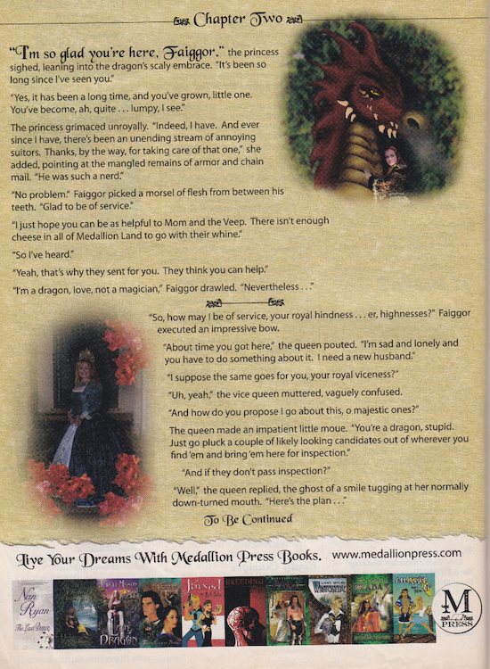 THIS AD IS SO WEIRD. Seriously it's so strange. There's an image of an illustrated dragon in green and burgundy making sexy eyes at the reader with a tiny photo of I think Helen Rosburg resting against his chest, and then another image of a smiling Rosburg in a green historical gown with a square neckline and a large white apron or column on the front of the skirt. And the text is absolutely wild. Buckle up. "I'm so glad you're here, Faiggor." the princess sighed, leaning into the dragon's scaly embrace. "It's been so long since I've seen you." "Yes, it has been a long time, and you've grown, little one. You've become, ah, quite... lumpy, I see." The princess grimaced unroyally. "Indeed, I have. And ever since l have, there's been an unending stream of annoying suitors. Thanks, by the way, for taking care of that one" she added, pointing at the mangled remains of armor and chain mail. "He was such a nerd. "No problem." Faiggor picked a morsel of flesh from between his teeth. "Glad to be of service. *I just hope you can be as helpful to Mom and the Veep. There isn't enough cheese in all of Medallion Land to go with their whine: "So I've heard. "Yeah, that's why they sent for you. They think you can help. "I'm a dragon, love, not a magician, Faggor drawled. "Nevertheless Casi "So, how may I be of service, your royal hindness... er, highnesses?" Faiggor executed an more impressive bow. "About time you got here," the queen pouted. "I'm sad and lonely and you have to do something about it. I need a new husband." *I suppose the same goes for you, your royal viceness?" "Uh, yeah," the vice queen muttered, vaguely confused "And how do you propose I go about this, o majestic ones?" The queen made an impatient little moue. *You're a dragon, stupid Just go pluck a couple of likely looking candidates out of wherever you find em and bring 'em here for inspection.! "And if they don't pass inspection? *Well, the queen replied, the ghost of a smile tugging at her normally down.turned mouth. "Here's the plan Jo Be Continued live Your Dreams With Medallion Press Books. www.medallionpress.com