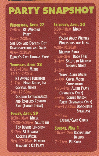 A list of parties at RT in 2005! We missed some good ones WEDNESDAY, APRIL 27 7~SoM RT WELCOME PARTY 3•#-12.30M SIRE DON AND DEVILISH DoT DEMONSTRATIONS AND SALES 9FM-12:30AM ELLORA'S CAVE FANTASY PARTY THURSDAY, APRiL 28 8:30-10aM MIXER 19-30-230pM RT AWARDS LUNCHEON 5-7PM. NOVELBOOKS, INC. COCKTAIL MIXER 8PIA~12:30AM COSTUME EXTRAVAGANZA AND ROSBURG COSTUME BAL (FRENCH THEME) FRIDAY, APRIL 29 8:30-10AM MIXER 12:30-2:30PM SALUTE THE TOP BUYERS LUNCHEON 5 7PM SF ROMANCE COCKTAIL MIXER 9p~ 12:30AM HEATHER GRAHAM'S OZ PARTY SATURDAY, APRIL 30 8:30-10AM MIXER 9-11AM YOUNG ADULT WRITERS WORKSHOPS FOR TEENS 9:30-10:30Am MILITARY PANEL 11AN-3PM. BOOK FAIR 3-4PM SALUTE TO MILITARY SPOUSES MIXER 3~5рм YOUNG ADULT MIXER 5-7PM COVER MODEL COMPETITION 7:30-9PM AUSSIE PARTY [INVITATION ONLY) 8 9PM CONNIE MASON PARTY (INVITATION ONLY) 9PM- 12:30AM DORCHESTER SPEAKEAsY 9~11ри CASINO /CARD GAMES