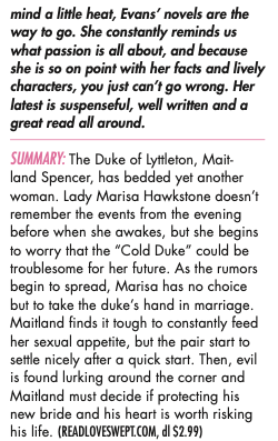 mind a little heat, Evans’ novels are the way to go. She constantly reminds us what passion is all about, and because she is so on point with her facts and lively characters, you just can’t go wrong. Her latest is suspenseful, well written and a great read all around. SummaRy: The Duke of Lyttleton, Mait- land Spencer, has bedded yet another woman. Lady Marisa Hawkstone doesn’t remember the events from the evening before when she awakes, but she begins to worry that the “Cold Duke” could be troublesome for her future. As the rumors begin to spread, Marisa has no choice but to take the duke’s hand in marriage. Maitland finds it tough to constantly feed her sexual appetite, but the pair start to settle nicely after a quick start. Then, evil is found lurking around the corner and Maitland must decide if protecting his new bride and his heart is worth risking his life. (READLOVESWEPT.COM, dl $2.99)