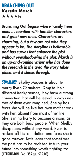 BRANCHING OUT Kerstin March HHHHH Branching Out begins where Family Trees ends ... reunited with familiar characters and great new ones. Characters are charming, but a few are not who they appear to be. The storyline is believable and has curves that enhance the plot without overshadowing the plot. March is an up-and-coming writer who has done the research in the area the story takes place, and it shines through. SUMMARY: Shelby Meyers is about to marry Ryan Chambers. Despite their different backgrounds, they have a strong connection that will be tested in ways nei- ther of them ever imagined. Shelby has fears she will be like her own mother was with her, absent from most of her life. She is in no hurry to become a mom, as they are both busy people. When Shelby disappears without any word, Ryan is rocked off his foundation and fears she is gone forever. Both learn that sometimes the past has to be revisited to turn your future into something worth fighting for.