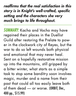 Fantasy WARlORdS ANd WASTRelS Julia Knight HHHHH It’s a bit surprising that, after the huge, war-torn, political and magical compli- cations of the middle part of this fine trilogy, Knight reins the scale right back for this smaller but intense story of a few small groups tearing each other apart in the snow, but it fits for Vocho and Kacha. The characterization and psychological depth here are still stellar throughout, and Knight really makes you feel the peril of their environment, as well as the less physical threats (whether to self-image or sense of duty or anything else). That closer focus just reaffirms that the real satisfaction in this story is in Knight’s well-crafted, specific setting and the characters she very much brings to life throughout. SUMMARY: Kacha and Vocho may have regained their places in the Duellist Guild after restoring the Prelate to pow- er in the clockwork city of Reyes, but the war to do so left wounds both physical and emotional that may never heal. Sent on a hopefully restorative mission up into the mountains, still gripped by a bitter winter, what starts as a simple task to stop some banditry soon involves magic, murder and a name from their past that could all too easily leave both of them dead — or worse. 