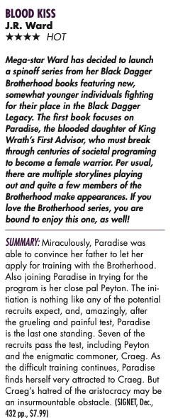 Mega-star Ward has decided to launch a spinoff series from her Black Dagger Brotherhood books featuring new, somewhat younger individuals fighting for their place in the Black Dagger Legacy. The first book focuses on Paradise, the blooded daughter of King Wrath’s First Advisor, who must break through centuries of societal programing to become a female warrior. Per usual, there are multiple storylines playing out and quite a few members of the Brotherhood make appearances. If you love the Brotherhood series, you are bound to enjoy this one, as well! SUMMARY: Miraculously, Paradise was able to convince her father to let her apply for training with the Brotherhood. Also joining Paradise in trying for the program is her close pal Peyton. The ini- tiation is nothing like any of the potential recruits expect, and, amazingly, after the grueling and painful test, Paradise is the last one standing. Seven of the recruits pass the test, including Peyton and the enigmatic commoner, Craeg. As the difficult training continues, Paradise finds herself very attracted to Craeg. But Craeg’s hatred of the aristocracy may be an insurmountable obstacle. (SIGNET, Dec., 432 pp., $7.99) 