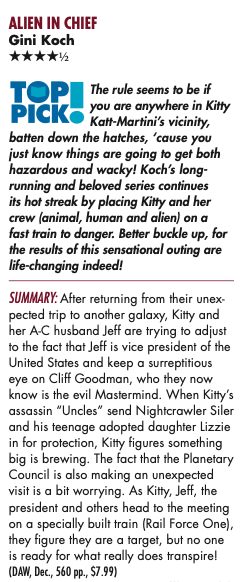 The rule seems to be if you are anywhere in Kitty Katt-Martini’s vicinity, batten down the hatches, ‘cause you just know things are going to get both hazardous and wacky! Koch’s long- running and beloved series continues its hot streak by placing Kitty and her crew (animal, human and alien) on a fast train to danger. Better buckle up, for the results of this sensational outing are life-changing indeed! SUMMARY: After returning from their unex- pected trip to another galaxy, Kitty and her A-C husband Jeff are trying to adjust to the fact that Jeff is vice president of the United States and keep a surreptitious eye on Cliff Goodman, who they now know is the evil Mastermind. When Kitty’s assassin “Uncles” send Nightcrawler Siler and his teenage adopted daughter Lizzie in for protection, Kitty figures something big is brewing. The fact that the Planetary Council is also making an unexpected visit is a bit worrying. As Kitty, Jeff, the president and others head to the meeting on a specially built train (Rail Force One), they figure they are a target, but no one is ready for what really does transpire!