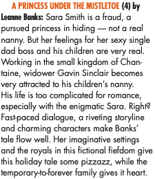 A PRINCESS UNDER THE MISTLETOE (4) by Leanne Banks: Sara Smith is a fraud, a pursued princess in hiding — not a real nanny. But her feelings for her sexy single dad boss and his children are very real. Working in the small kingdom of Chan- taine, widower Gavin Sinclair becomes very attracted to his children’s nanny. His life is too complicated for romance, especially with the enigmatic Sara. Right? Fast-paced dialogue, a riveting storyline and charming characters make Banks’ tale flow well. Her imaginative settings and the royals in this fictional fiefdom give this holiday tale some pizzazz, while the temporary-to-forever family gives it heart.