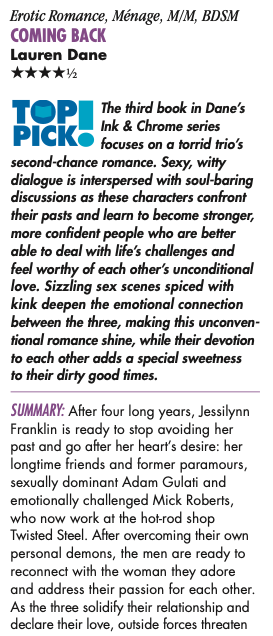 Erotic Romance, Ménage, M/M, BDSM COMING BACK Lauren Dane HHHHH The third book in Dane’s Ink & Chrome series focuses on a torrid trio’s second-chance romance. Sexy, witty dialogue is interspersed with soul-baring discussions as these characters confront their pasts and learn to become stronger, more confident people who are better able to deal with life’s challenges and feel worthy of each other’s unconditional love. Sizzling sex scenes spiced with kink deepen the emotional connection between the three, making this unconven- tional romance shine, while their devotion to each other adds a special sweetness to their dirty good times. Summary: After four long years, Jessilynn Franklin is ready to stop avoiding her past and go after her heart’s desire: her longtime friends and former paramours, sexually dominant Adam Gulati and emotionally challenged Mick Roberts, who now work at the hot-rod shop Twisted Steel. After overcoming their own personal demons, the men are ready to reconnect with the woman they adore and address their passion for each other. As the three solidify their relationship and declare their love, outside forces threaten their happiness, but also strengthen their commitment to each other. 