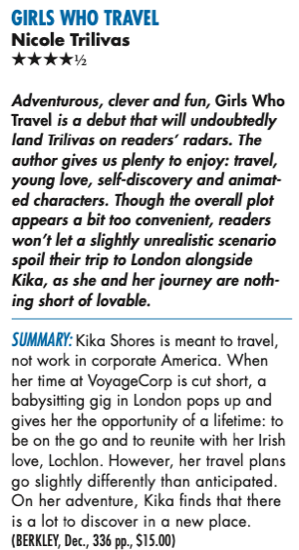 Adventurous, clever and fun, Girls Who Travel is a debut that will undoubtedly land Trilivas on readers’ radars. The author gives us plenty to enjoy: travel, young love, self-discover y and animat- ed characters. Though the overall plot appears a bit too convenient, readers won’t let a slightly unrealistic scenario spoil their trip to London alongside Kika, as she and her journey are noth- ing short of lovable. Summary: Kika Shores is meant to travel, not work in corporate America. When her time at VoyageCorp is cut short, a babysitting gig in London pops up and gives her the opportunity of a lifetime: to be on the go and to reunite with her Irish love, Lochlon. However, her travel plans go slightly differently than anticipated. On her adventure, Kika finds that there is a lot to discover in a new place.