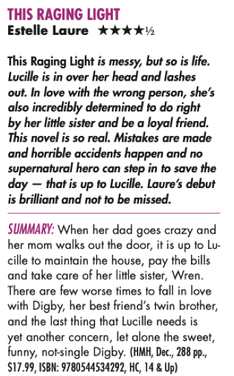 THIS RAGING LIGHT Estelle Laure HHHHH This Raging Light is messy, but so is life. Lucille is in over her head and lashes out. In love with the wrong person, she’s also incredibly determined to do right by her little sister and be a loyal friend. This novel is so real. Mistakes are made and horrible accidents happen and no supernatural hero can step in to save the day — that is up to Lucille. Laure’s debut is brilliant and not to be missed. Summary: When her dad goes crazy and her mom walks out the door, it is up to Lu- cille to maintain the house, pay the bills and take care of her little sister, Wren. There are few worse times to fall in love with Digby, her best friend’s twin brother, and the last thing that Lucille needs is yet another concern, let alone the sweet, funny, not-single Digby. 