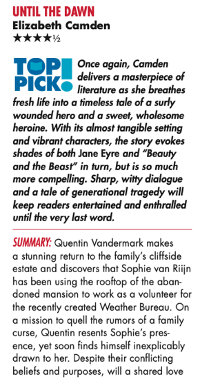 UNTIL THE DAWN Elizabeth Camden Melissa Parcel 4.5 stars Top Pick! Once again, Camden delivers a masterpiece of literature as she breathes fresh life into a timeless tale of a surly wounded hero and a sweet, wholesome heroine. With its almost tangible setting and vibrant characters, the story evokes shades of both Jane Eyre and “Beauty and the Beast” in turn, but is so much more compelling. Sharp, witty dialogue and a tale of generational tragedy will keep readers entertained and enthralled until the very last word. Summary: Quentin Vandermark makes a stunning return to the family’s cliffside estate and discovers that Sophie van Riijn has been using the rooftop of the aban- doned mansion to work as a volunteer for the recently created Weather Bureau. On a mission to quell the rumors of a family curse, Quentin resents Sophie’s pres- ence, yet soon finds himself inexplicably drawn to her. Despite their conflicting beliefs and purposes, will a shared love