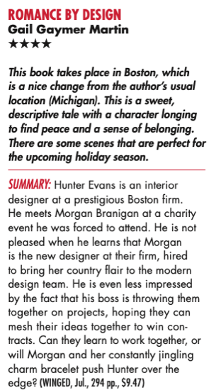 Four Stars This book takes place in Boston, which is a nice change from the author’s usual location (Michigan). This is a sweet, descriptive tale with a character longing to find peace and a sense of belonging. There are some scenes that are perfect for the upcoming holiday season. Summary: Hunter Evans is an interior designer at a prestigious Boston firm. He meets Morgan Branigan at a charity event he was forced to attend. He is not pleased when he learns that Morgan is the new designer at their firm, hired to bring her country flair to the modern design team. He is even less impressed by the fact that his boss is throwing them together on projects, hoping they can mesh their ideas together to win con- tracts. Can they learn to work together, or will Morgan and her constantly jingling charm bracelet push Hunter over the edge? 