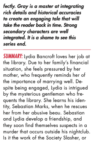 fectly. Gray is a master at integrating rich details and historical accuracies to create an engaging tale that will take the reader back in time. Strong secondar y characters are well integrated. It is a shame to see this series end. SUMMARY: Lydia Bancroft loves her job at the library. Due to her family’s financial situation, she feels pressured by her mother, who frequently reminds her of the importance of marrying well. De- spite being engaged, Lydia is intrigued by the mysterious gentleman who fre- quents the library. She learns his iden- tity, Sebastian Marks, when he rescues her from her abusive beau. Sebastian and Lydia develop a friendship, and they soon find themselves suspects in a murder that occurs outside his nightclub. Is it the work of the Society Slasher, or is one of them harboring a dark secret?