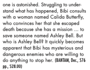 one is astonished. Struggling to under- stand what has happened, Bibi consults with a woman named Calida Butterfly, who convinces her that she escaped death because she has a mission ... to save someone named Ashley Bell. But who is Ashley Bell? It quickly becomes apparent that Bibi has mysterious and dangerous enemies who are willing to do anything to stop her