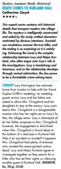 Mystery, Amateur Sleuth, Historical DeaTH CoMeS To KurLaND HaLL Catherine Lloyd HHHHH This superb series contains rich historical details that transport readers into village life. The mystery is intelligently constructed and aided by the nicely crafted characters motivated by devious intentions. Scandal- ous revelations uncover the true killer, and the ending is as surprising as it is satisfy- ing. Enhancing the novel is the complex relationship between Lucy and Major Kur- land, who often argue over Lucy’s role in the investigations. Lucy is headstrong and tenacious, and as the relationship develops through mutual admiration, the duo prove to be a formidable crime-solving team. Summary: Lucy Harrington has returned home from London to help with her friend Sophia Griffin’s wedding. As wedding guests arrive, Lucy and her father are asked to allow Mrs. Chingsford and her daughters to stay at the rectory. Lucy soon learns Mrs. Chingsford is a disagreeable woman who has her sights set on Lucy’s fa- ther, the village rector. Lucy is dismayed af- ter her father proposes to Mrs. Chingsford; however, the engagement is short-lived when Mrs. Chingsford is found dead at the bottom of a staircase in Kurland Hall. Was it an accident or murder? It appears Mrs. Chingsford had plenty of enemies who wanted the mean-spirited widow dead. Lucy and Major Kurland agree to investigate together as they search for a killer who has set their sights on silencing another guest at Kurland Hall. 