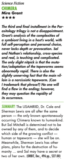 Science Fiction ChimerA Mira Grant HHHH The third and final installment in the Par- asitology trilogy is not a disappointment. Grant’s analysis of the complexities of a symbiont living in a host’s world, with full self-perception and personal choice, never lacks depth or provocation. Sal and Nathan’s relationship, cross-species and real, is touching and complicated. The only slight nitpick is that the muta- tion/adaptation of the tapeworms seems abnormally rapid. There is also the slightly unnerving fact that the main vil- lain is a narcissistic tapeworm. (Can I trademark that phrase?) No one will find a flaw in the ending; however, they may question the rapidity of its occurrence. SUMMARY: The USAMRIID, Dr. Cale and Sherman Lewis are all after the same person — the only known spontaneously occurring Chimera known to humankind. But Sal Mitchell is determined not to be owned by any of them, and to decide which side of the growing conflict — human or tapeworm — she will be on. Meanwhile, Sherman Lewis has other plans, plans for the destruction of hu- manity ... and Sal may have a secret or two of her own. 