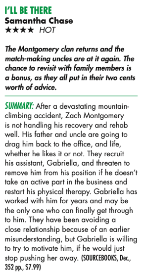 I’LL BE THERE Samantha Chase HHHH hot NEW BOOKS FOR DEcEmBER The Montgomery clan returns and the match-making uncles are at it again. The chance to revisit with family members is a bonus, as they all put in their two cents worth of advice. Summary: After a devastating mountain- climbing accident, Zach Montgomery is not handling his recovery and rehab well. His father and uncle are going to drag him back to the office, and life, whether he likes it or not. They recruit his assistant, Gabriella, and threaten to remove him from his position if he doesn’t take an active part in the business and restart his physical therapy. Gabriella has worked with him for years and may be the only one who can finally get through to him. They have been avoiding a close relationship because of an earlier misunderstanding, but Gabriella is willing to try to motivate him, if he would just stop pushing her away. 