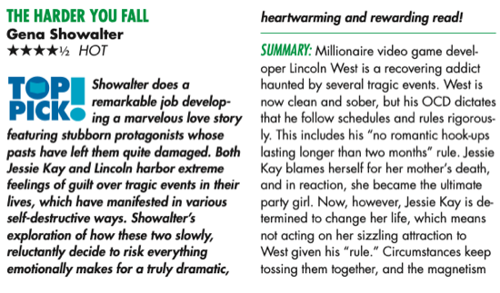 THE HARDER YOU FALL Gena Showalter 4.5star TOP PICK! hot Showalter does a remarkable job develop- ing a marvelous love story featuring stubborn protagonists whose pasts have left them quite damaged. Both Jessie Kay and Lincoln harbor extreme feelings of guilt over tragic events in their lives, which have manifested in various self-destructive ways. Showalter’s exploration of how these two slowly, reluctantly decide to risk everything emotionally makes for a truly dramatic, heartwarming and rewarding read! Summary:Millionairevideogamedevel- oper Lincoln West is a recovering addict haunted by several tragic events. West is now clean and sober, but his OCD dictates that he follow schedules and rules rigorous- ly. This includes his “no romantic hook-ups lasting longer than two months” rule. Jessie Kay blames herself for her mother’s death, and in reaction, she became the ultimate party girl. Now, however, Jessie Kay is de- termined to change her life, which means not acting on her sizzling attraction to West given his “rule.” Circumstances keep tossing them together, and the magnetism is undeniable. Can these two damaged souls find a way to heal together?