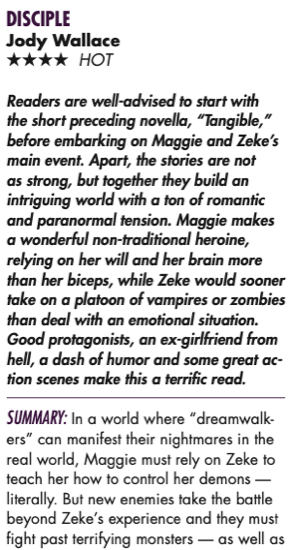 Readers are well-advised to start with the short preceding novella, “Tangible,” before embarking on Maggie and Zeke’s main event. Apart, the stories are not as strong, but together they build an intriguing world with a ton of romantic and paranormal tension. Maggie makes a wonderful non-traditional heroine, relying on her will and her brain more than her biceps, while Zeke would sooner take on a platoon of vampires or zombies than deal with an emotional situation. Good protagonists, an ex-girlfriend from hell, a dash of humor and some great ac- tion scenes make this a terrific read. SUMMARY: In a world where “dreamwalk- ers” can manifest their nightmares in the real world, Maggie must rely on Zeke to teach her how to control her demons — literally. But new enemies take the battle beyond Zeke’s experience and they must fight past terrifying monsters — as well as 