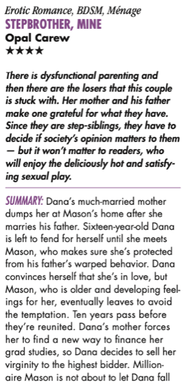 Erotic Romance, BDSM, Ménage STEPBROTHER, MINE Opal Carew HHHH There is dysfunctional parenting and then there are the losers that this couple is stuck with. Her mother and his father make one grateful for what they have. Since they are step-siblings, they have to decide if society’s opinion matters to them — but it won’t matter to readers, who will enjoy the deliciously hot and satisfy- ing sexual play. Summary: Dana’s much-married mother dumps her at Mason’s home after she marries his father. Sixteen-year-old Dana is left to fend for herself until she meets Mason, who makes sure she’s protected from his father’s warped behavior. Dana convinces herself that she’s in love, but Mason, who is older and developing feel- ings for her, eventually leaves to avoid the temptation. Ten years pass before they’re reunited. Dana’s mother forces her to find a new way to finance her grad studies, so Dana decides to sell her virginity to the highest bidder. Million- aire Mason is not about to let Dana fall