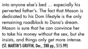 into anyone else’s bed ... especially his perverted father’s. The fact that Mason is dedicated to his Dom lifestyle is the only remaining roadblock to Dana’s dream. Mason is sure that he can convince her to take his money without the sex, but she insists, and things only get more intense.