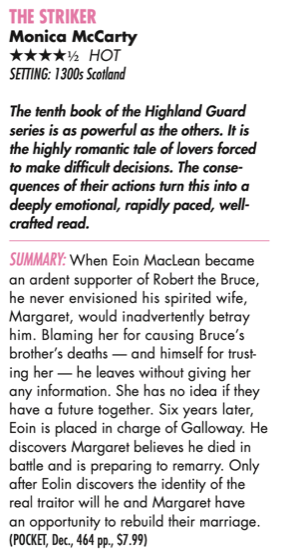 THE STRIKER Monica McCarty 4.5 stars hot Setting: 1300s Scotland The tenth book of the Highland Guard series is as powerful as the others. It is the highly romantic tale of lovers forced to make difficult decisions. The conse- quences of their actions turn this into a deeply emotional, rapidly paced, well- crafted read. Summary: When Eoin MacLean became an ardent supporter of Robert the Bruce, he never envisioned his spirited wife, Margaret, would inadvertently betray him. Blaming her for causing Bruce’s brother’s deaths — and himself for trust- ing her — he leaves without giving her any information. She has no idea if they have a future together. Six years later, Eoin is placed in charge of Galloway. He discovers Margaret believes he died in battle and is preparing to remarry. Only after Eolin discovers the identity of the real traitor will he and Margaret have an opportunity to rebuild their marriage. (POCKET, Dec., 464 pp., $7.99)