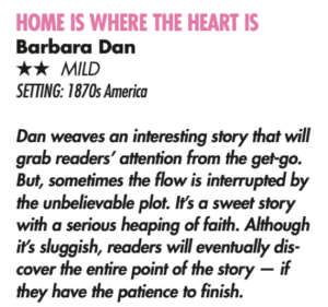 HOME IS WHERE THE HEART IS Barbara Dan HH mild Setting: 1870s America Dan weaves an interesting story that will grab readers’ attention from the get-go. But, sometimes the flow is interrupted by the unbelievable plot. It’s a sweet story with a serious heaping of faith. Although it’s sluggish, readers will eventually dis- cover the entire point of the story — if they have the patience to finish. 