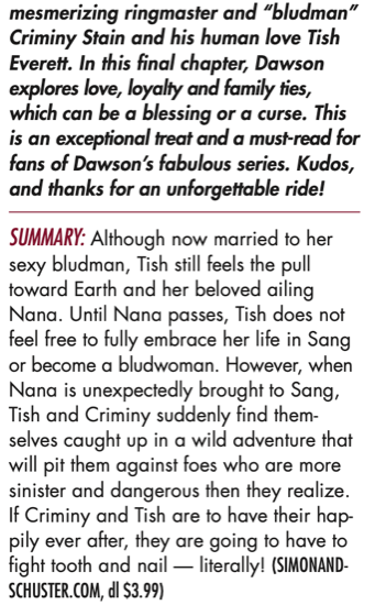 mesmerizing ringmaster and “bludman” Criminy Stain and his human love Tish Everett. In this final chapter, Dawson explores love, loyalty and family ties, which can be a blessing or a curse. This is an exceptional treat and a must-read for fans of Dawson’s fabulous series. Kudos, and thanks for an unforgettable ride! SUMMARY: Although now married to her sexy bludman, Tish still feels the pull toward Earth and her beloved ailing Nana. Until Nana passes, Tish does not feel free to fully embrace her life in Sang or become a bludwoman. However, when Nana is unexpectedly brought to Sang, Tish and Criminy suddenly find them- selves caught up in a wild adventure that will pit them against foes who are more sinister and dangerous then they realize. If Criminy and Tish are to have their hap- pily ever after, they are going to have to fight tooth and nail — literally!