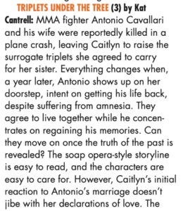 TRIPLETS UNDER THE TREE (3) by Kat Cantrell: MMA fighter Antonio Cavallari and his wife were reportedly killed in a plane crash, leaving Caitlyn to raise the surrogate triplets she agreed to carry for her sister. Everything changes when, a year later, Antonio shows up on her doorstep, intent on getting his life back, despite suffering from amnesia. They agree to live together while he concen- trates on regaining his memories. Can they move on once the truth of the past is revealed? The soap opera-style storyline is easy to read, and the characters are easy to care for. However, Caitlyn’s initial reaction to Antonio’s marriage doesn’t jibe with her declarations of love. 