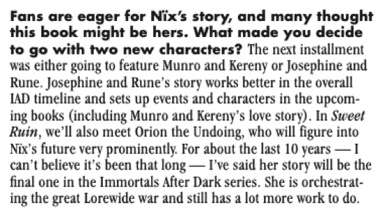 Fans are eager for Nix's story, and many thought this book might be hers. What made you decide to go with two new characters? The next installment was either going to feature Munro and Kereny or Josephine and Rune. Josephine and Rune's story works better in the overall IAD timeline and sets up events and characters in the upcoming books (including Munro and Kereny's love story). In Sweet Ruin, we'll also meet Orion the Undoing, who will figure into Nix's future very prominently. For about the last 10 years - 1 can't believe it's been that long - I've said her story will be the final one in the Immortals After Dark series. She is orchestrating the great Lorewide war and still has a lot more work to do.