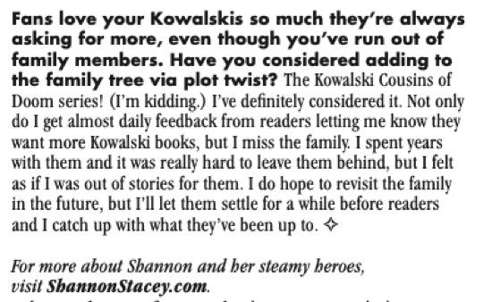 Fans love your Kowalskis so much they're always asking for more, even though you've run out of family members. Have you considered adding to the family tree via plot twist? The Kowalski Cousins of Doom series! (I'm kidding.) I've definitely considered it. Not only do I get almost daily feedback from readers letting me know they want more Kowalski books, but I miss the family I spent years with them and it was really hard to leave them behind, but I felt as if I was out of stories for them. I do hope to revisit the family in the future, but I'll let them settle for a while before readers and I catch up with what they've been up to.