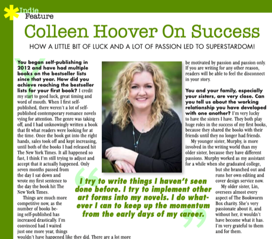 Colleen Hoover On Success HOW A LITTLE BIT OF LUCK AND A LOT OF PASSION LED TO SUPERSTARDOMI You began self-publishing in 2012 and have had multiple books on the bestseller lists since that year. How did you achieve reaching the bestselle lists for your first book? I credit my start to good luck, great timing and word of mouth. When I first self. published, there weren't a lot of self. published contemporary romance novels vying for attention. The genre was taking off, and I had unknowingly written a book that fit what readers were looking for al the time. Once the book got into the right hands, sales took off and kept increasing, until both of the books I had released hit The New York Times. It all happened so fast, I think I'm still trying to adjust and accept that it actually happened. Only seven months passed from the day i sat down and wrote my first sentence to the day the book hit The New York Times 