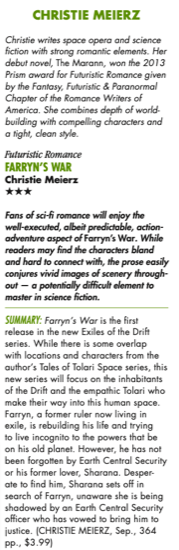 A three star review for Farryn's War Christie writes spoce opera and science fiction with strong romantic elements. Her debut novel, The Marann, won the 2013 Prism award for Futuristic Romance given by the Fantasy, Futuristic & Paranormal Chapter of the Romance Writers of America. She combines depth of world. building with compelling characters and a tight clean style Futuristic Romance FARRYN'S WAR Christie Meierz Fans of sci fi will enjoy the well executed albeit predictable action adventure aspect of Farryn's War. While readers may find the characters bland and hard to connect with, the prose easily conjures vivid images of scenery throughout - a potentially difficult element to master in science fiction SUMMARY: Farryn's War is the first release in the new Exiles of the Drift series. While there is some overlap with locations and characters from the authors Tales of the Tolari Space series. this new series will focus on the inhabitants of the Drift and the empathic Tolari who make their way into this human space. Farryn, a former ruler now living exile, is rebuilding his life and trying to live incognito to the powers that be on his old planet. However, he has not been forgotten by Earth Central Security or his former lover, Sharana,