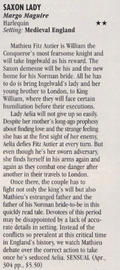 SAXON LADY my Margo Maguire got two stars. Setting Medieval England Mathieu Fitz Autier is William the Conqueror's most fearsome knight and will take Ingelwald as his reward. The Saxon demesne will be his and the new home for his Norman bride. All he has to do is bring Ingelwald's lady and her young brother to London, to King William, where they will face certain humiliation before their executions. Lady Aelia will not give up so easily. Despite her mother's long-ago prophesy about finding love and the strange feeling she has at the first sight of her enemy, Aelia defies Fitz Autier at every turn. But even though he's her sworn adversary, she finds herself in his arms again and again as they combat one danger after another in their travels to London. Once there, the couple has to fight not only the king's will but also Mathieu's estranged father and the father of his Norman bride-to-be in this quickly read tale. Devotees of this period may be disappointed by a lack of accurate details in setting. Instead of the conflicts so prevalent at this critical time in England's history, we watch Mathieu debate over the correct action to take once he's seduced Aelia. SENSUAL