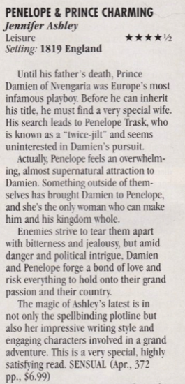 Penelope and Prince Charming by Jennifer Ashely 4.5 stars Until his father's death, Prince Damien of Nvengaria was Europe's most infamous playboy. Before he can inherit his title, he must find a very special wife. His search leads to Penelope Trask, who is known as a "twice-jilt" and seems uninterested in Damien's pursuit. Actually, Penelope feels an overwhelm-ing, almost supernatural attraction to Damien. Something outside of themselves has brought Damien to Penelope, and she's the only woman who can make him and his kingdom whole. Enemies strive to tear them apart with bitterness and jealousy, but amid danger and political intrigue, Damien and Penelope forge a bond of love and risk everything to hold onto their grand passion and their country. The magic of Ashley's latest is in not only the spellbinding plotline but also her impressive writing style and engaging characters involved in a grand adventure. This is a very special, highly satisfying read. SENSUAL