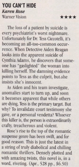 You Can't Hide - Karen Rose - Four Stars The loss of a patient by suicide is every psychiatrist's worst nightmare. Unfortunately for Dr. Tess Ciccotelli, it's becoming an all-too-common occur-rence. When Detective Aiden Reagan looks into the apparent suicide of Cynthia Adams, he discovers that someone has "gaslighted" the woman into killing herself. The damning evidence points to Tess as the culprit, but she insists she's innocent. As Aiden and his team investigate, anomalies start to turn up, and soon it becomes apparent that while others are dying, Tess is the primary target. But whv? To invalidate court testimony she gave, or a personal vendetta? Whoever this killer is, the person is extraordinarily crafty, treacherous and violent. Rose's rise to the top of the romantic suspense genre has been swift, and for good reason. This is just the latest in a string of truly diabolical and chilling romantic thrillers. Densely plotted and with amazing twists, this novel is, in a word, riveting.