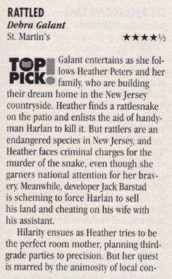 Rattled by Debra Galant 4.5 stars Galant entertains as she follows Heather Peters and her family who are building their dream home in the New Jersey countryside. Heather finds a rattlesnake on the patio and enlists the aid of handyman Harlan to kill it. But rattlers are an endangered species in New Jersey, and Heather faces criminal charges for the murder of the snake, even though she garners national attention for her bravery Meanwhile, developer Jack Barstad is scheming to force Harlan to sell his land and cheating on his wife with his assistant. Hilarity ensues as Heather tries to be the perfect room mother, planning third-grade parties to precision. But her quest is marred by the animosity of local con-