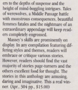 readers to the depths of suspense and the height of mind-boggling intrigues. Tales of werewolves, a Middle Passage battle with monstrous consequences, beautiful femmes fatales and the nightmare of an extraordinary appendage will keep readers completely engrossed. Massey's skills are prominently on display. In any compilation featuring differing styles and themes, readers will embrace or critique various stories. However, readers should find the vast majority of stories page-turners and the others excellent food for thought. The stories in this anthology are amusing, daring and imaginative. This a real winner.