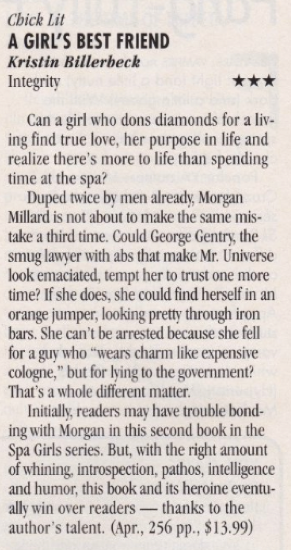 A Girl's Best Friend three stars Can a girl who dons diamonds for a living find true love, her purpose in life and realize there's more to life than spending time at the spa? Duped twice by men already, Morgan Millard is not about to make the same mistake a third time. Could George Gentry, the smug lawyer with abs that make Mr. Universe look emaciated, tempt her to trust one more time? If she does, she could find herself in an orange jumper, looking pretty through iron bars. She can't be arrested because she fell for a guy who "wears charm like expensive cologne," but for lying to the government? That's a whole different matter. Initially, readers may have trouble bonding with Morgan in this second book in the Spa Girls series. But, with the right amount of whining, introspection, pathos, intelligence and humor, this book and its heroine eventually win over readers - thanks to the author's talent.