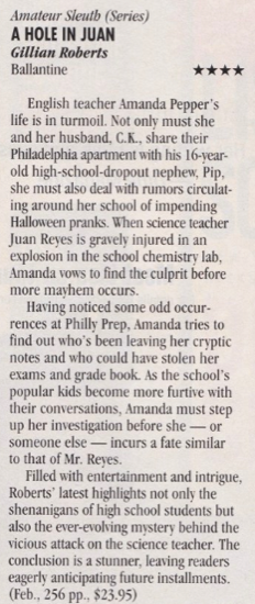 A Hole in Juan - Gillian Roberts English teacher Amanda Pepper's life is in turmoil. Not only must she and her husband. C.K., share their Philadelphia apartment with his 16-vear-old high-school-dropout nephew, Pip, she must also deal with rumors circulating around her school of impending Halloween pranks. When science teacher Juan Reyes is gravely injured in an explosion in the school chemistry lab. Amanda vows to find the culprit before more mayhem occurs. Having noticed some odd occurrences at Philly Prep, Amanda tries to find out who's been leaving her cryptic notes and who could have stolen her exams and grade book. As the school's popular kids become more furtive with their conversations, Amanda must step up her investigation before she someone else - incurs a fate similar to that of Mr. Reves. Filled with entertainment and intrigue, Roberts' latest highlights not only the shenanigans of high school students but also the ever-evolving mystery behind the vicious attack on the science teacher. The conclusion is a stunner, leaving readers eagerly anticipating future installments.