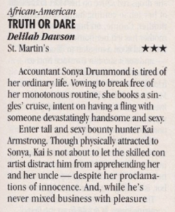 Truth or Dare by Delilah Dawson three stars marked at the top as African American Accountant Sonva Drummond is tired of her ordinary life. Vowing to break free of her monotonous routine, she books a singles' cruise, intent on having a fling with someone devastatingly handsome and sexy. Enter tall and sexy bounty hunter Kai Armstrong, Though physically attracted to Sonya, Kai is not about to let the skilled con artist distract him from apprehending her and her uncle - despite her proclamations of innocence. And, while he's never mixed business with pleasure
