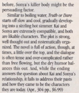 before, Sonya's killer body might be the persuading factor. Similar to boiling water, Truth or Dare starts off slow and cool, gradually developing into a sizzling hot simmer. Kai and Sonya are extremely compatible, and both are likable characters. The plot is strong, well thought out and systematically orga-nized. The novel is full of action, though, at times, a little over the top, and the dialogue is often tense and over-complicated rather than free flowing, but the dry humor balances this out. And, while the ending answers the question about Kai and Sonya's relationship, it fails to address their pasts and how they came to be the characters they are today.